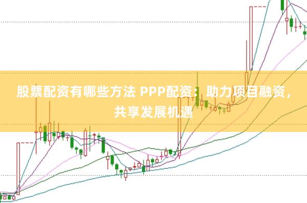 股票配资有哪些方法 PPP配资：助力项目融资，共享发展机遇