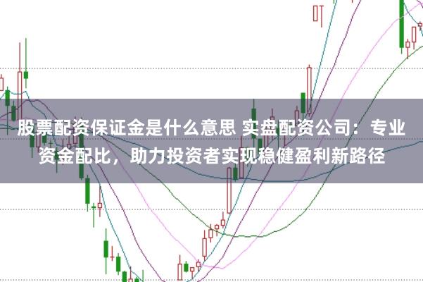 股票配资保证金是什么意思 实盘配资公司：专业资金配比，助力投资者实现稳健盈利新路径