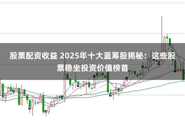 股票配资收益 2025年十大蓝筹股揭秘：这些股票稳坐投资价值榜首