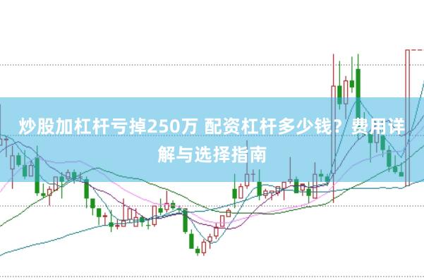 炒股加杠杆亏掉250万 配资杠杆多少钱？费用详解与选择指南