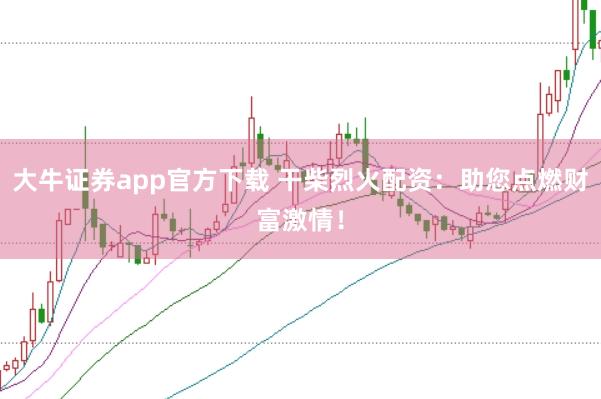 大牛证券app官方下载 干柴烈火配资：助您点燃财富激情！