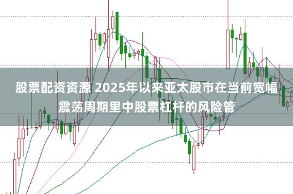 股票配资资源 2025年以来亚太股市在当前宽幅震荡周期里中股票杠杆的风险管