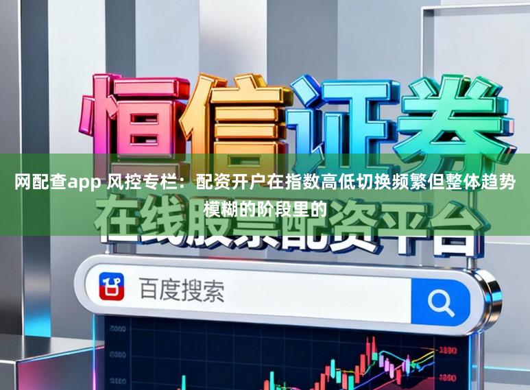 网配查app 风控专栏：配资开户在指数高低切换频繁但整体趋势模糊的阶段里的