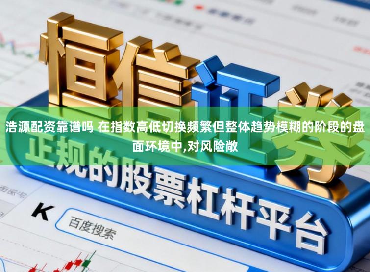 浩源配资靠谱吗 在指数高低切换频繁但整体趋势模糊的阶段的盘面环境中,对风险敞