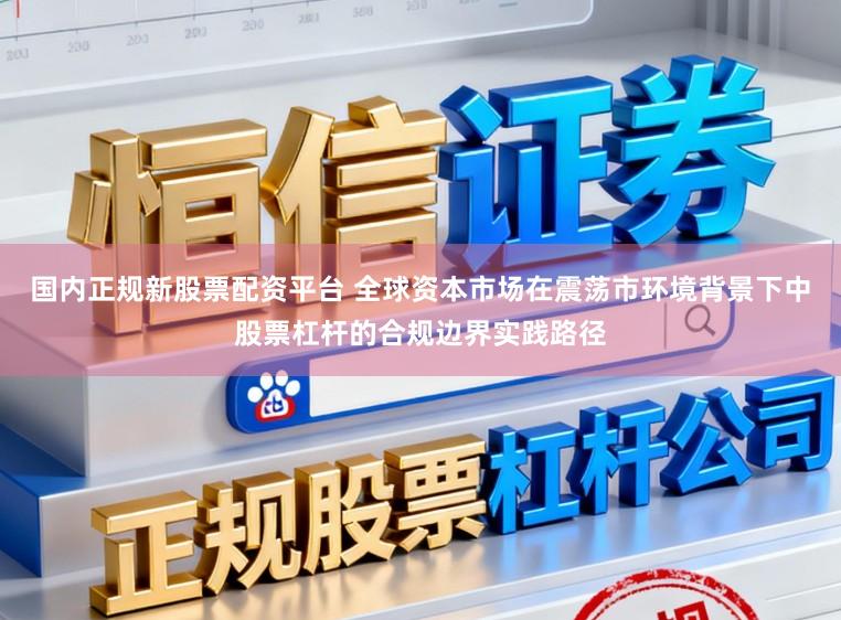 国内正规新股票配资平台 全球资本市场在震荡市环境背景下中股票杠杆的合规边界实践路径