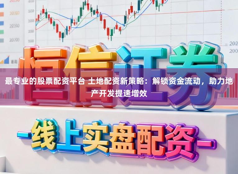 最专业的股票配资平台 土地配资新策略：解锁资金流动，助力地产开发提速增效
