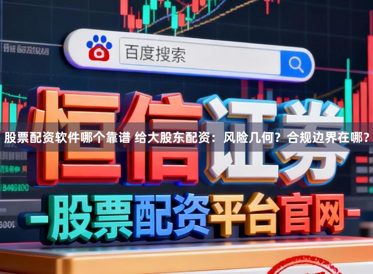 股票配资软件哪个靠谱 给大股东配资：风险几何？合规边界在哪？