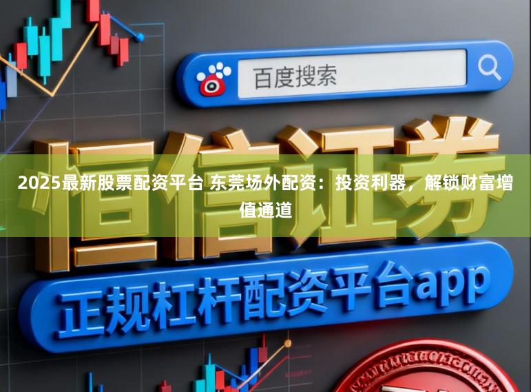 2025最新股票配资平台 东莞场外配资：投资利器，解锁财富增值通道