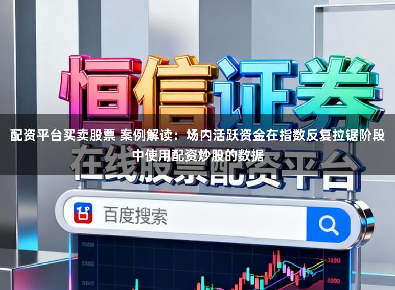 配资平台买卖股票 案例解读：场内活跃资金在指数反复拉锯阶段中使用配资炒股的数据